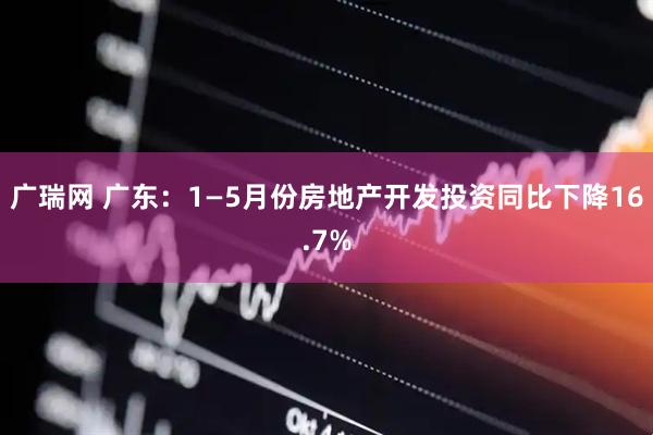 广瑞网 广东：1—5月份房地产开发投资同比下降16.7%