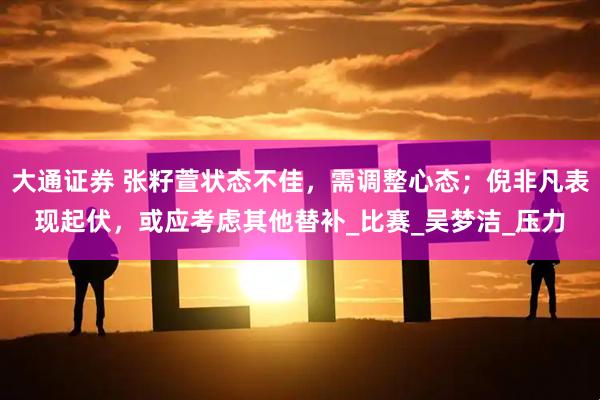 大通证券 张籽萱状态不佳，需调整心态；倪非凡表现起伏，或应考虑其他替补_比赛_吴梦洁_压力