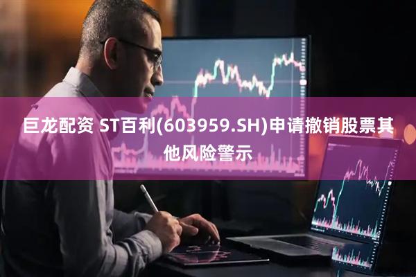 巨龙配资 ST百利(603959.SH)申请撤销股票其他风险警示