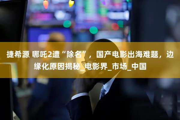 捷希源 哪吒2遭“除名”，国产电影出海难题，边缘化原因揭秘_电影界_市场_中国