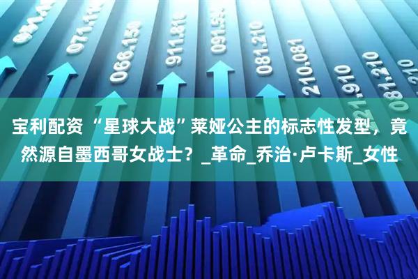 宝利配资 “星球大战”莱娅公主的标志性发型，竟然源自墨西哥女战士？_革命_乔治·卢卡斯_女性