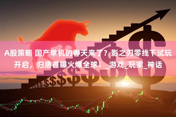 A股策略 国产单机的春天来了？影之刃零线下试玩开启，归唐首曝火爆全球！_游戏_玩家_神话