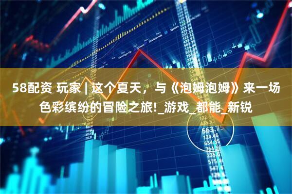 58配资 玩家 | 这个夏天，与《泡姆泡姆》来一场色彩缤纷的冒险之旅!_游戏_都能_新锐