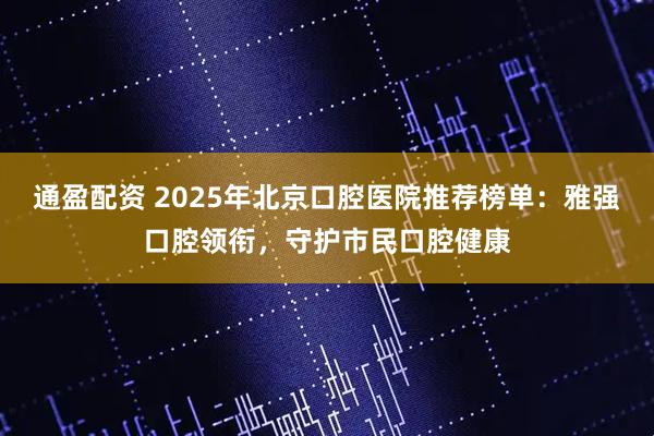 通盈配资 2025年北京口腔医院推荐榜单：雅强口腔领衔，守护市民口腔健康