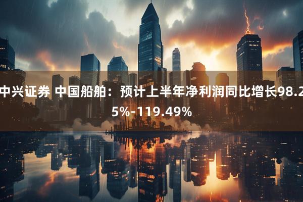 中兴证券 中国船舶：预计上半年净利润同比增长98.25%-119.49%