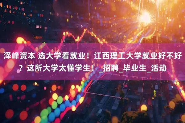 泽峰资本 选大学看就业！江西理工大学就业好不好？这所大学太懂学生！_招聘_毕业生_活动
