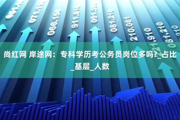 尚红网 岸途网：专科学历考公务员岗位多吗?_占比_基层_人数