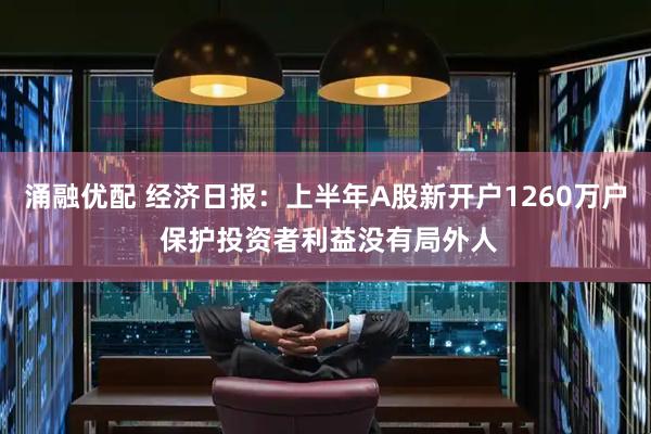 涌融优配 经济日报：上半年A股新开户1260万户 保护投资者利益没有局外人