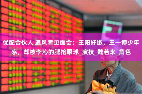优配合伙人 追风者见面会：王阳好嫩，王一博少年感，却被李沁的腿抢眼球_演技_魏若来_角色