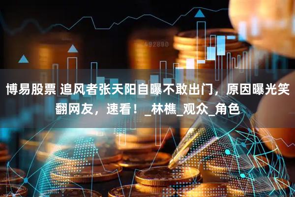 博易股票 追风者张天阳自曝不敢出门，原因曝光笑翻网友，速看！_林樵_观众_角色