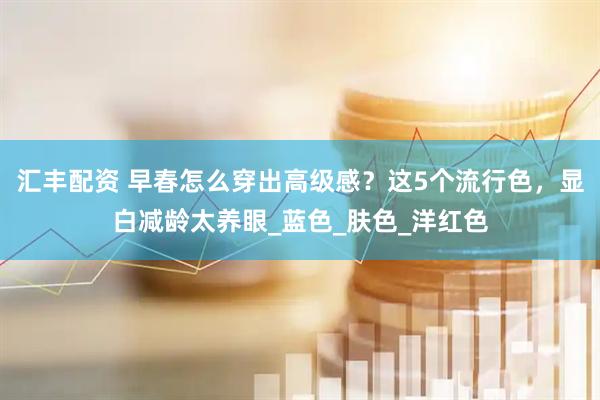 汇丰配资 早春怎么穿出高级感？这5个流行色，显白减龄太养眼_蓝色_肤色_洋红色
