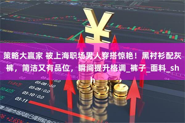 策略大赢家 被上海职场男人穿搭惊艳！黑衬衫配灰裤，简洁又有品位，瞬间提升格调_裤子_面料_sh