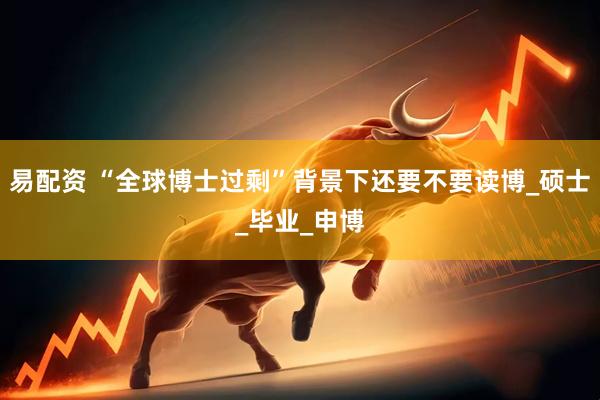 易配资 “全球博士过剩”背景下还要不要读博_硕士_毕业_申博