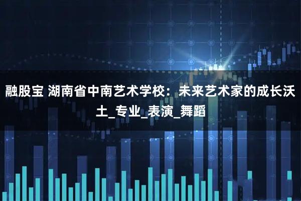 融股宝 湖南省中南艺术学校：未来艺术家的成长沃土_专业_表演_舞蹈
