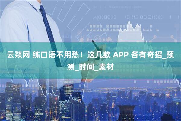 云燚网 练口语不用愁！这几款 APP 各有奇招_预测_时间_素材