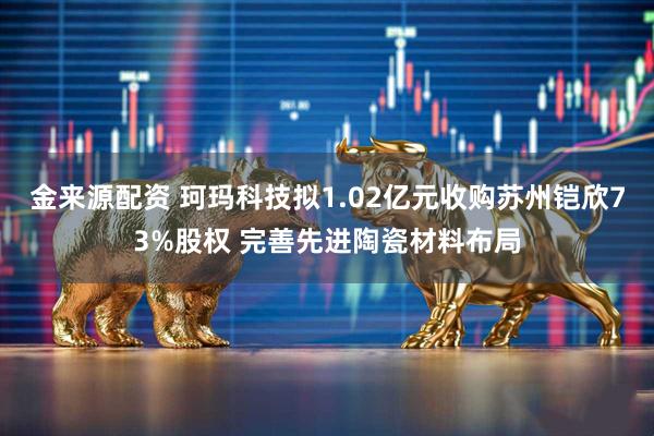 金来源配资 珂玛科技拟1.02亿元收购苏州铠欣73%股权 完善先进陶瓷材料布局