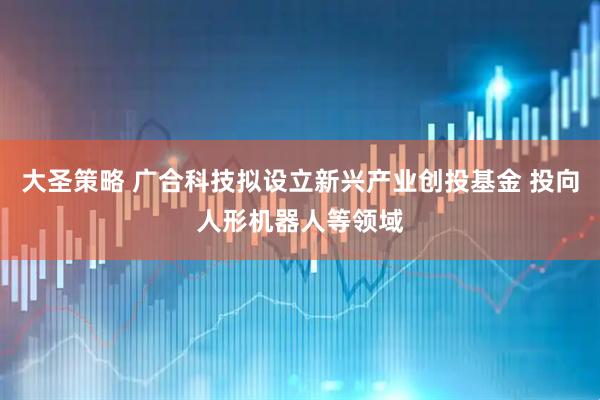 大圣策略 广合科技拟设立新兴产业创投基金 投向人形机器人等领域
