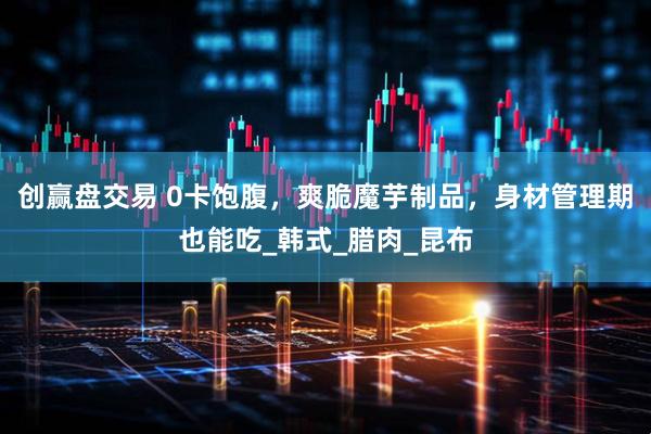 创赢盘交易 0卡饱腹，爽脆魔芋制品，身材管理期也能吃_韩式_腊肉_昆布
