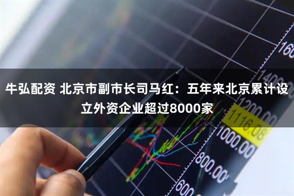 牛弘配资 北京市副市长司马红：五年来北京累计设立外资企业超过8000家