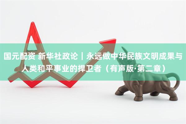 国元配资 新华社政论｜永远做中华民族文明成果与人类和平事业的捍卫者（有声版·第二章）