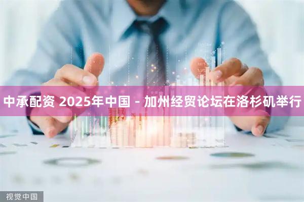 中承配资 2025年中国－加州经贸论坛在洛杉矶举行
