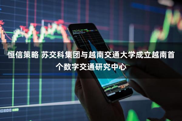 恒信策略 苏交科集团与越南交通大学成立越南首个数字交通研究中心