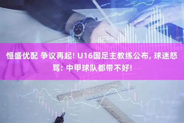 恒盛优配 争议再起! U16国足主教练公布, 球迷怒骂: 中甲球队都带不好!